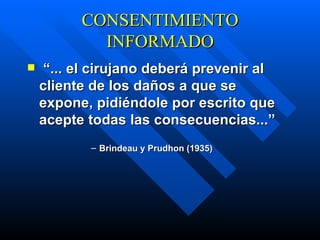 CONSENTIMIENTO INFORMADO “ ... el cirujano deberá prevenir al cliente de los daños a que se expone, pidiéndole por escrito que acepte todas las consecuencias...”   Brindeau y Prudhon (1935) 