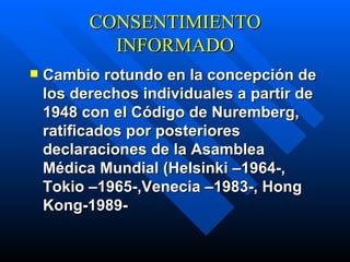 CONSENTIMIENTO INFORMADO C ambio rotundo en la concepción de los derechos individuales a partir de 1948 con el Código de Nuremberg, ratificados por posteriores declaraciones de la Asamblea Médica Mundial (Helsinki –1964-, Tokio –1965-,Venecia –1983-, Hong Kong-1989-   