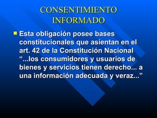 CONSENTIMIENTO INFORMADO Esta obligación posee bases constitucionales que asientan en el art. 42 de la Constitución Nacional “...los consumidores y usuarios de bienes y servicios tienen derecho... a una información adecuada y veraz...”   