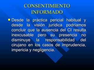 CONSENTIMIENTO INFORMADO D esde la práctica pericial habitual y desde la visión jurídica podríamos concluir que la ausencia del CI resulta inexcusable pero su presencia no disminuye la responsabilidad del cirujano en los casos de imprudencia, impericia y negligencia. 
