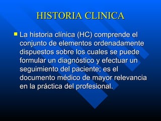 HISTORIA CLINICA La historia clínica (HC) comprende el conjunto de elementos ordenadamente dispuestos sobre los cuales se puede formular un diagnóstico y efectuar un seguimiento del paciente; es el documento médico de mayor relevancia en la práctica del profesional.   