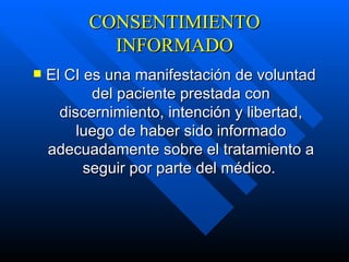 CONSENTIMIENTO INFORMADO El CI es una manifestación de voluntad del paciente prestada con discernimiento, intención y libertad, luego de haber sido informado adecuadamente sobre el tratamiento a seguir por parte del médico.   
