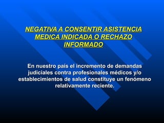 NEGATIVA A CONSENTIR ASISTENCIA MEDICA INDICADA O RECHAZO INFORMADO En nuestro país el incremento de demandas judiciales contra profesionales médicos y/o establecimientos de salud constituye un fenómeno relativamente reciente. 