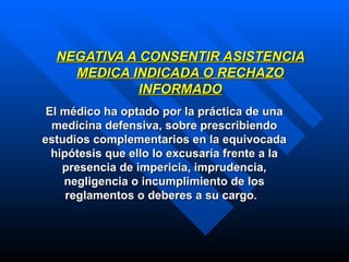 NEGATIVA A CONSENTIR ASISTENCIA MEDICA INDICADA O RECHAZO INFORMADO E l médico ha optado por la práctica de una medicina defensiva, sobre prescribiendo estudios complementarios en la equivocada hipótesis que ello lo excusaría frente a la presencia de impericia, imprudencia, negligencia o incumplimiento de los reglamentos o deberes a su cargo.  