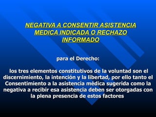 NEGATIVA A CONSENTIR ASISTENCIA MEDICA INDICADA O RECHAZO INFORMADO para el Derecho : los tres elementos constitutivos de la voluntad son el discernimiento, la intención y la libertad, por ello tanto el Consentimiento a la asistencia médica sugerida como la negativa a recibir esa asistencia deben ser otorgadas con la plena presencia de estos factores   
