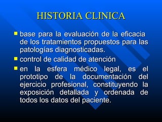 HISTORIA CLINICA base para la evaluación de la eficacia  de los tratamientos propuestos para las patologías diagnosticadas. control de calidad de atención en la esfera médico legal, es el prototipo de la documentación del ejercicio profesional, constituyendo la exposición detallada y ordenada de todos los datos del paciente. 