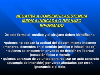 NEGATIVA A CONSENTIR ASISTENCIA MEDICA INDICADA O RECHAZO INFORMADO De esta forma el  médico y el cirujano deben identificar a  quienes no posean la aptitud del discernimiento indemne (menores, dementes en el sentido jurídico e inhabilitados); quienes se encuentren privados de decidir en libertad (coacción física o moral) ; quienes  carezcan de voluntad para realizar un acto concreto (ausencia de intención) por verse afectados por error, ignorancia o el dolo. 