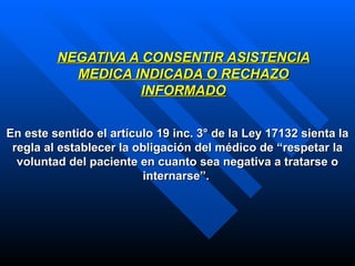 NEGATIVA A CONSENTIR ASISTENCIA MEDICA INDICADA O RECHAZO INFORMADO En este sentido el artículo 19 inc. 3° de la Ley 17132 sienta la regla al establecer la obligación del médico de “respetar la voluntad del paciente en cuanto sea negativa a tratarse o internarse”.   
