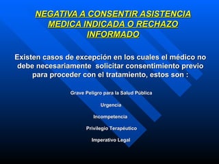 NEGATIVA A CONSENTIR ASISTENCIA MEDICA INDICADA O RECHAZO INFORMADO EExisten casos de excepción en los cuales el médico no debe necesariamente  solicitar consentimiento previo para proceder con el tratamiento, estos son : 1   Grave Peligro para la Salud Pública    Urgencia Incompetencia     Privilegio Terapéutico 5   Imperativo Legal 