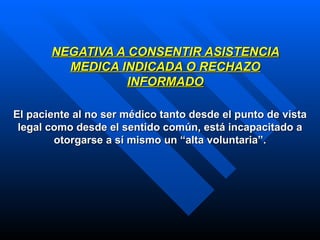 NEGATIVA A CONSENTIR ASISTENCIA MEDICA INDICADA O RECHAZO INFORMADO El paciente al no ser médico tanto desde el punto de vista legal como desde el sentido común, está incapacitado a otorgarse a sí mismo un “alta voluntaria”. 