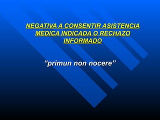 NEGATIVA A CONSENTIR ASISTENCIA MEDICA INDICADA O RECHAZO INFORMADO “ primun non nocere”   