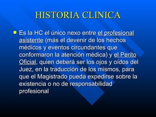 HISTORIA CLINICA Es la HC el único nexo entre  el profesional asistente  (más el devenir de los hechos médicos y eventos circundantes que conformaron la atención médica) y  el Perito Oficial , quien deberá ser los ojos y oídos del Juez, en la traducción de los mismos, para que el Magistrado pueda expedirse sobre la existencia o no de responsabilidad profesional   