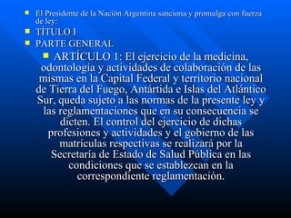 El Presidente de la Nación Argentina sanciona y promulga con fuerza de ley: TÍTULO I PARTE GENERAL ARTÍCULO 1: El ejercicio de la medicina, odontología y actividades de colaboración de las mismas en la Capital Federal y territorio nacional de Tierra del Fuego, Antártida e Islas del Atlántico Sur, queda sujeto a las normas de la presente ley y las reglamentaciones que en su consecuencia se dicten. El control del ejercicio de dichas profesiones y actividades y el gobierno de las matrículas respectivas se realizará por la Secretaría de Estado de Salud Pública en las condiciones que se establezcan en la correspondiente reglamentación. 