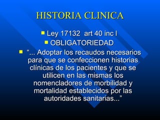 HISTORIA CLINICA Ley 17132  art 40 inc l  OBLIGATORIEDAD  “ ... Adoptar los recaudos necesarios para que se confeccionen historias clínicas de los pacientes y que se utilicen en las mismas los nomencladores de morbilidad y mortalidad establecidos por las autoridades sanitarias...” 