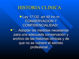 HISTORIA CLINICA Ley 17132  art 40 inc m CONSERVACION Y CONFIDENCIALIDAD:  “ ... Adoptar las medidas necesarias para una adecuada conservación y archivo de las historias clínicas y de que no se vulnere el secreto profesional...” 