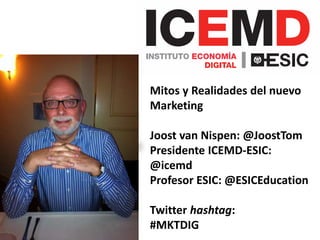 Mitos y Realidades del nuevo 
Marketing 
Joost van Nispen: @JoostTom 
Presidente ICEMD-ESIC: 
@icemd 
Profesor ESIC: @ESICEducation 
Twitter hashtag: 
#MKTDIG 
 