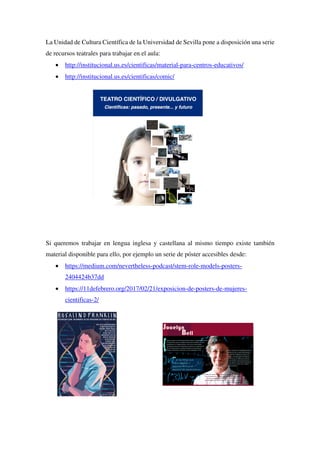 La Unidad de Cultura Científica de la Universidad de Sevilla pone a disposición una serie
de recursos teatrales para trabajar en el aula:
• http://institucional.us.es/cientificas/material-para-centros-educativos/
• http://institucional.us.es/cientificas/comic/
Si queremos trabajar en lengua inglesa y castellana al mismo tiempo existe también
material disponible para ello, por ejemplo un serie de póster accesibles desde:
• https://medium.com/nevertheless-podcast/stem-role-models-posters-
2404424b37dd
• https://11defebrero.org/2017/02/21/exposicion-de-posters-de-mujeres-
cientificas-2/
 