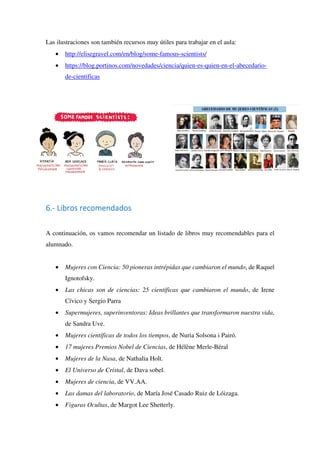 Las ilustraciones son también recursos muy útiles para trabajar en el aula:
• http://elisegravel.com/en/blog/some-famous-scientists/
• https://blog.portinos.com/novedades/ciencia/quien-es-quien-en-el-abecedario-
de-cientificas
6.- Libros recomendados
A continuación, os vamos recomendar un listado de libros muy recomendables para el
alumnado.
• Mujeres con Ciencia: 50 pioneras intrépidas que cambiaron el mundo, de Raquel
Ignotofsky.
• Las chicas son de ciencias: 25 científicas que cambiaron el mundo, de Irene
Cívico y Sergio Parra
• Supermujeres, superinventoras: Ideas brillantes que transformaron nuestra vida,
de Sandra Uve.
• Mujeres científicas de todos los tiempos, de Nuria Solsona i Pairó.
• 17 mujeres Premios Nobel de Ciencias, de Hélène Merle-Béral
• Mujeres de la Nasa, de Nathalia Holt.
• El Universo de Cristal, de Dava sobel.
• Mujeres de ciencia, de VV.AA.
• Las damas del laboratorio, de María José Casado Ruiz de Lóizaga.
• Figuras Ocultas, de Margot Lee Shetterly.
 