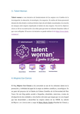 3.- Talent Woman
Talent woman es una iniciativa de fortalecimiento de las mujeres en el ámbito de la
investigación, la educación, la tecnología y los negocios. Se realiza de forma presencial
durante dos días donde se realizan distintos tipos de actividades encaminadas a la creación
de sinergias entre mujeres impulsando el talento de otras mujeres. Uno de los objetivos
claves es llevar esa motivación a las niñas para que tener un referente femenino sobre el
que verse reflejadas. El acceso a la iniciativa se puede realizar desde https://www.talent-
woman.es/.
4.-Mujeres Con Ciencia
El blog Mujeres Con Ciencia se ha convertido en uno de los referentes dentro de la
promoción y visibilidad del papel de la mujer en ámbitos científicos y tecnológicos. Es
un parte del proyecto de la Cátedra de Cultura Científica de la Universidad del País
Vasco. En este blog podrás acceder a biografías, efemérides, entrevistas, eventos de
divulgación de otras entidades y otros hechos relevantes que tengan que ver con el papel
que han desarrollado y desarrollan las mujeres dentro de las STEM. La edición
de Mujeres con ciencia corre a cargo de Marta Macho Stadler (Facultad de Ciencia y
 