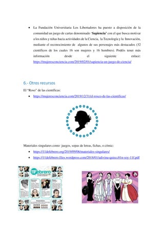 • La Fundación Universitaria Los Libertadores ha puesto a disposición de la
comunidad un juego de cartas denominado ‘Sapiencia’ con el que busca motivar
a los niños y niñas hacia actividades de la Ciencia, la Tecnología y la Innovación,
mediante el reconocimiento de algunos de sus personajes más destacados (32
científicos de los cuales 16 son mujeres y 16 hombres). Podéis tener más
información desde el siguiente enlace:
https://mujeresconciencia.com/2019/02/01/sapiencia-un-juego-de-ciencia/
6.- Otros recursos
El “Roso” de las científicas:
• https://mujeresconciencia.com/2019/12/31/el-rosco-de-las-cientificas/
Materiales singulares como juegos, sopas de letras, fichas, o cómic:
• https://11defebrero.org/2019/09/06/materiales-singulares/
• https://11defebrero.files.wordpress.com/2018/01/adivina-quiecc81n-soy-11f.pdf
 