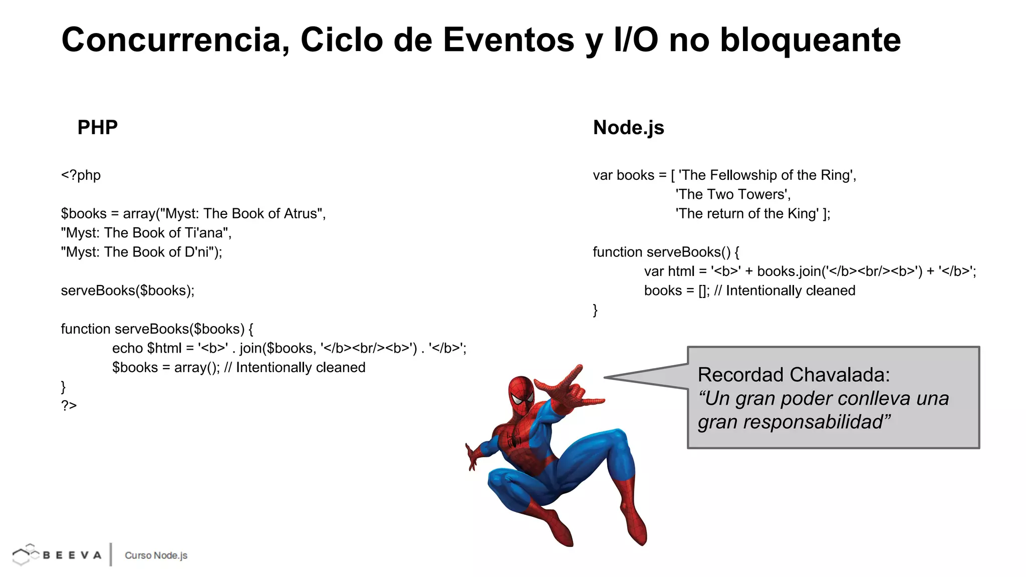 Concurrencia, Ciclo de Eventos y I/O no bloqueante
PHP
<?php
$books = array("Myst: The Book of Atrus",
"Myst: The Book of Ti'ana",
"Myst: The Book of D'ni");
serveBooks($books);
function serveBooks($books) {
echo $html = '<b>' . join($books, '</b><br/><b>') . '</b>';
$books = array(); // Intentionally cleaned
}
?>

Node.js
var books = [ 'The Fellowship of the Ring',
'The Two Towers',
'The return of the King' ];
function serveBooks() {
var html = '<b>' + books.join('</b><br/><b>') + '</b>';
books = []; // Intentionally cleaned
}

Recordad Chavalada:
“Un gran poder conlleva una
gran responsabilidad”

 