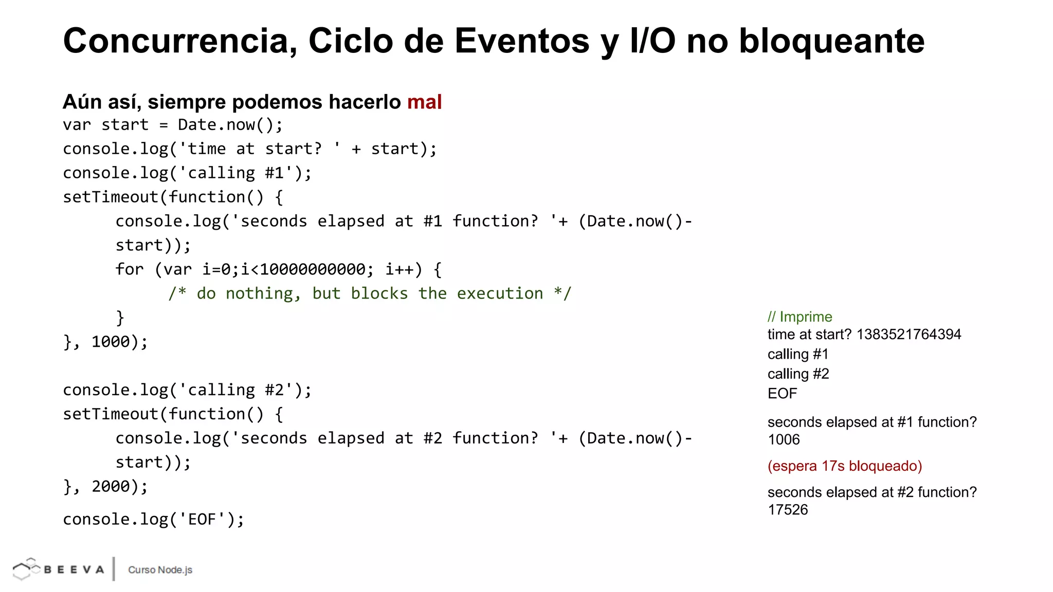 Concurrencia, Ciclo de Eventos y I/O no bloqueante
Aún así, siempre podemos hacerlo mal
var start = Date.now();
console.log('time at start? ' + start);
console.log('calling #1');
setTimeout(function() {
console.log('seconds elapsed at #1 function? '+ (Date.now()start));
for (var i=0;i<10000000000; i++) {
/* do nothing, but blocks the execution */
}
}, 1000);
console.log('calling #2');
setTimeout(function() {
console.log('seconds elapsed at #2 function? '+ (Date.now()start));
}, 2000);
console.log('EOF');

// Imprime
time at start? 1383521764394
calling #1
calling #2
EOF
seconds elapsed at #1 function?
1006
(espera 17s bloqueado)
seconds elapsed at #2 function?
17526

 