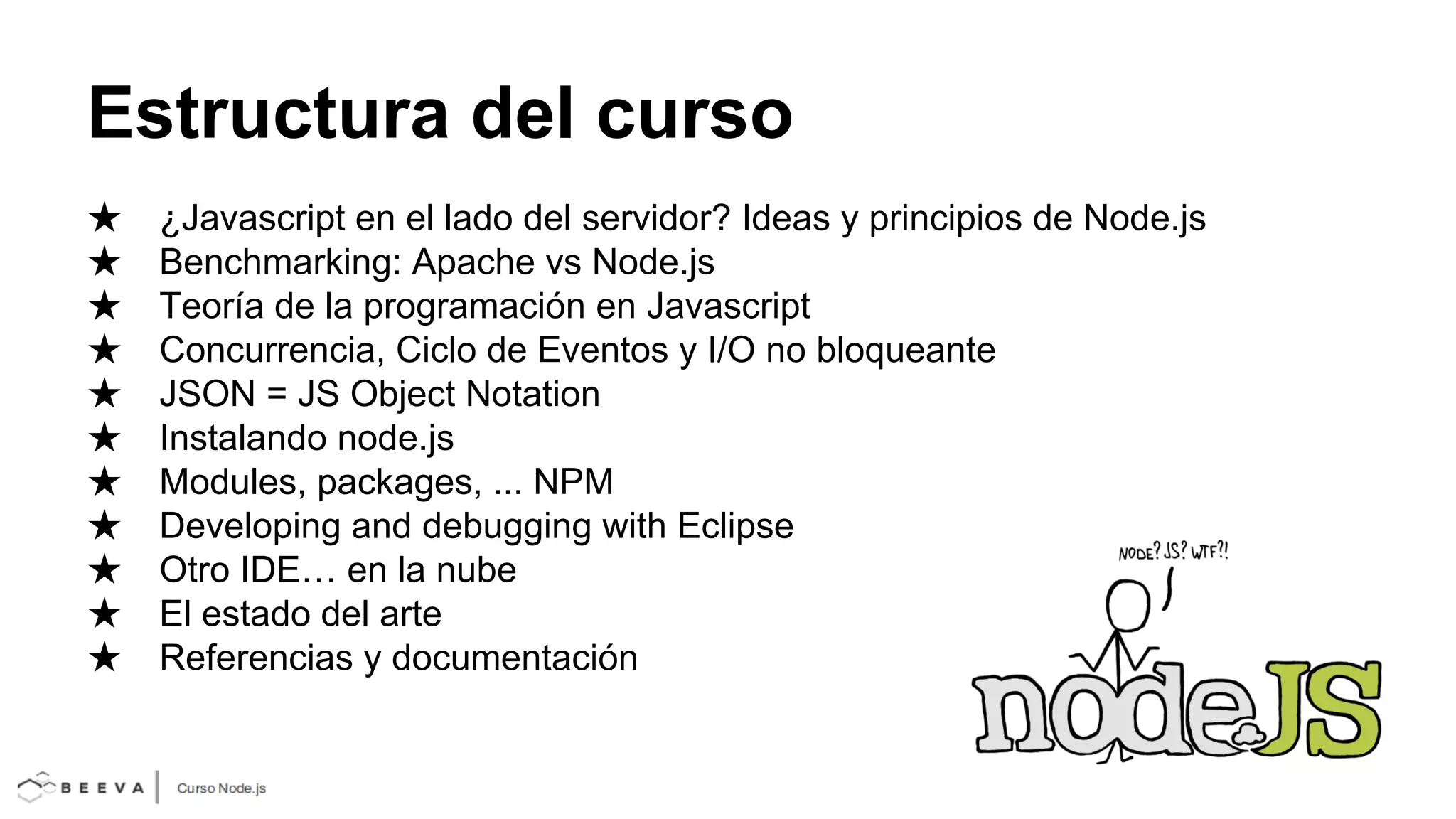 Estructura del curso
★
★
★
★
★
★
★
★
★
★
★

¿Javascript en el lado del servidor? Ideas y principios de Node.js
Benchmarking: Apache vs Node.js
Teoría de la programación en Javascript
Concurrencia, Ciclo de Eventos y I/O no bloqueante
JSON = JS Object Notation
Instalando node.js
Modules, packages, ... NPM
Developing and debugging with Eclipse
Otro IDE… en la nube
El estado del arte
Referencias y documentación

 