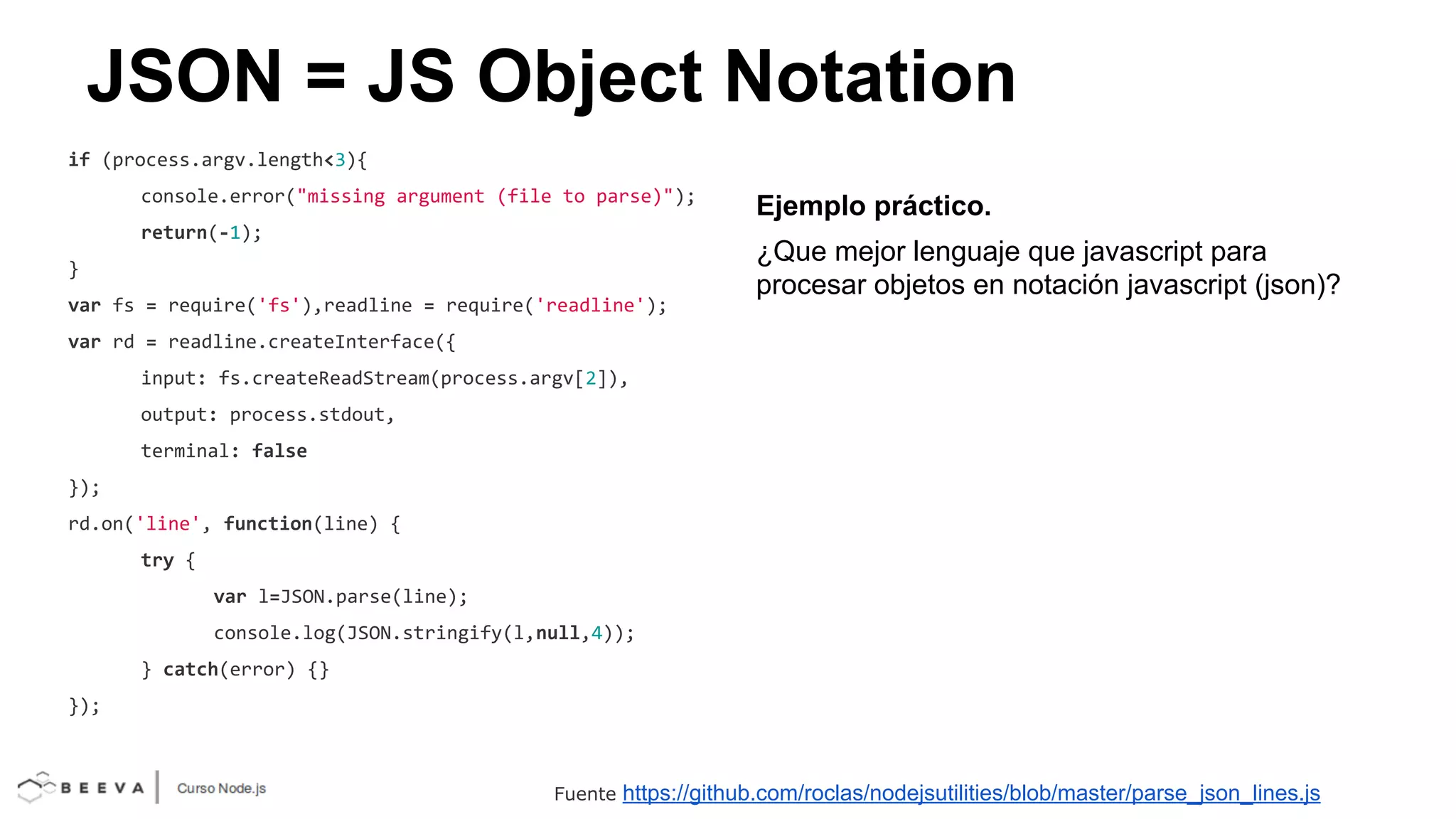 JSON = JS Object Notation
if (process.argv.length<3){
console.error("missing argument (file to parse)");
return(-1);
}
var fs = require('fs'),readline = require('readline');

Ejemplo práctico.
¿Que mejor lenguaje que javascript para
procesar objetos en notación javascript (json)?

var rd = readline.createInterface({
input: fs.createReadStream(process.argv[2]),
output: process.stdout,
terminal: false
});
rd.on('line', function(line) {
try {
var l=JSON.parse(line);
console.log(JSON.stringify(l,null,4));
} catch(error) {}
});

Fuente

https://github.com/roclas/nodejsutilities/blob/master/parse_json_lines.js

 
