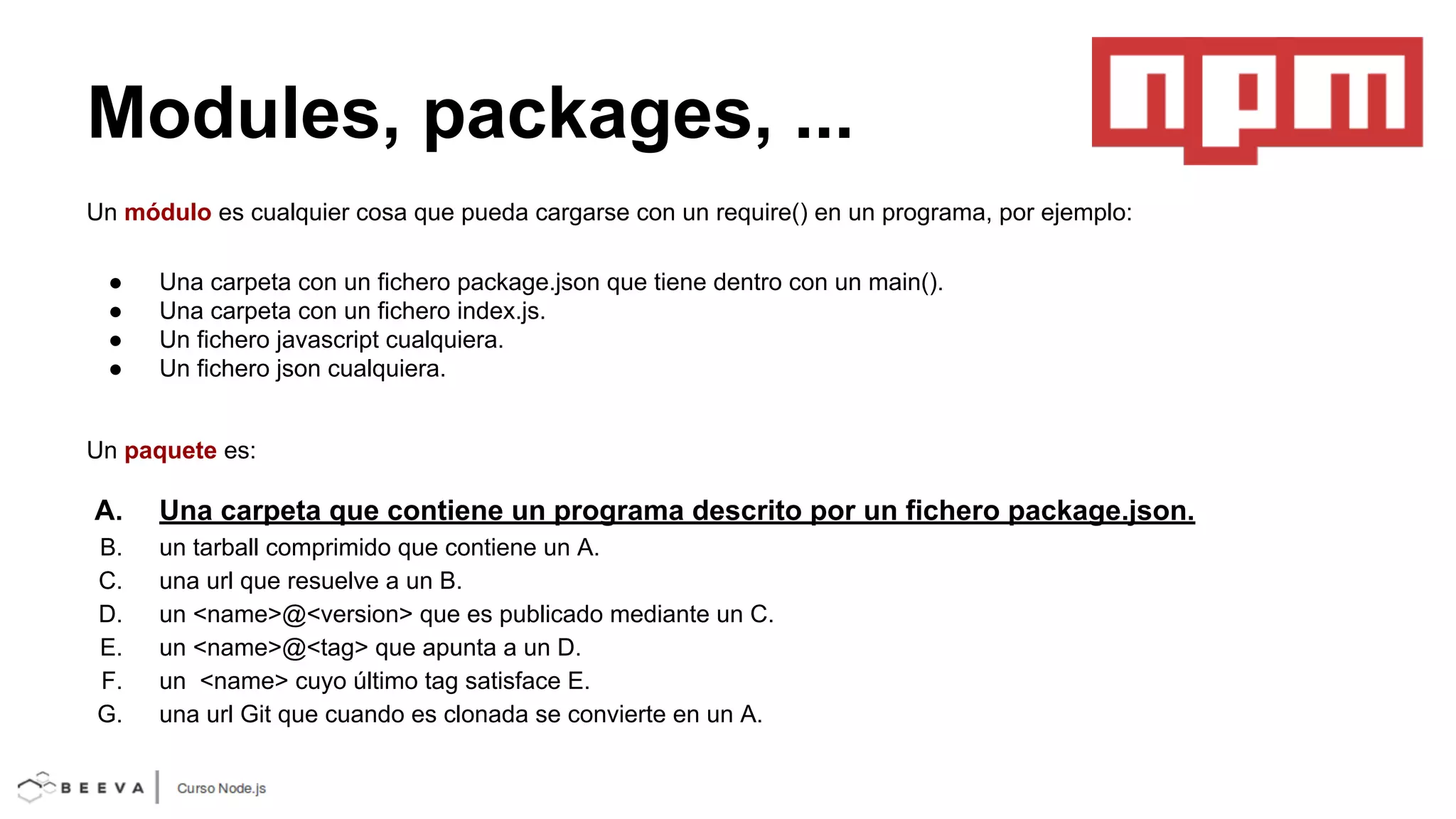 Modules, packages, ...
Un módulo es cualquier cosa que pueda cargarse con un require() en un programa, por ejemplo:
●
●
●
●

Una carpeta con un fichero package.json que tiene dentro con un main().
Una carpeta con un fichero index.js.
Un fichero javascript cualquiera.
Un fichero json cualquiera.

Un paquete es:

A.

Una carpeta que contiene un programa descrito por un fichero package.json.

B.
C.
D.
E.
F.
G.

un tarball comprimido que contiene un A.
una url que resuelve a un B.
un <name>@<version> que es publicado mediante un C.
un <name>@<tag> que apunta a un D.
un <name> cuyo último tag satisface E.
una url Git que cuando es clonada se convierte en un A.

 