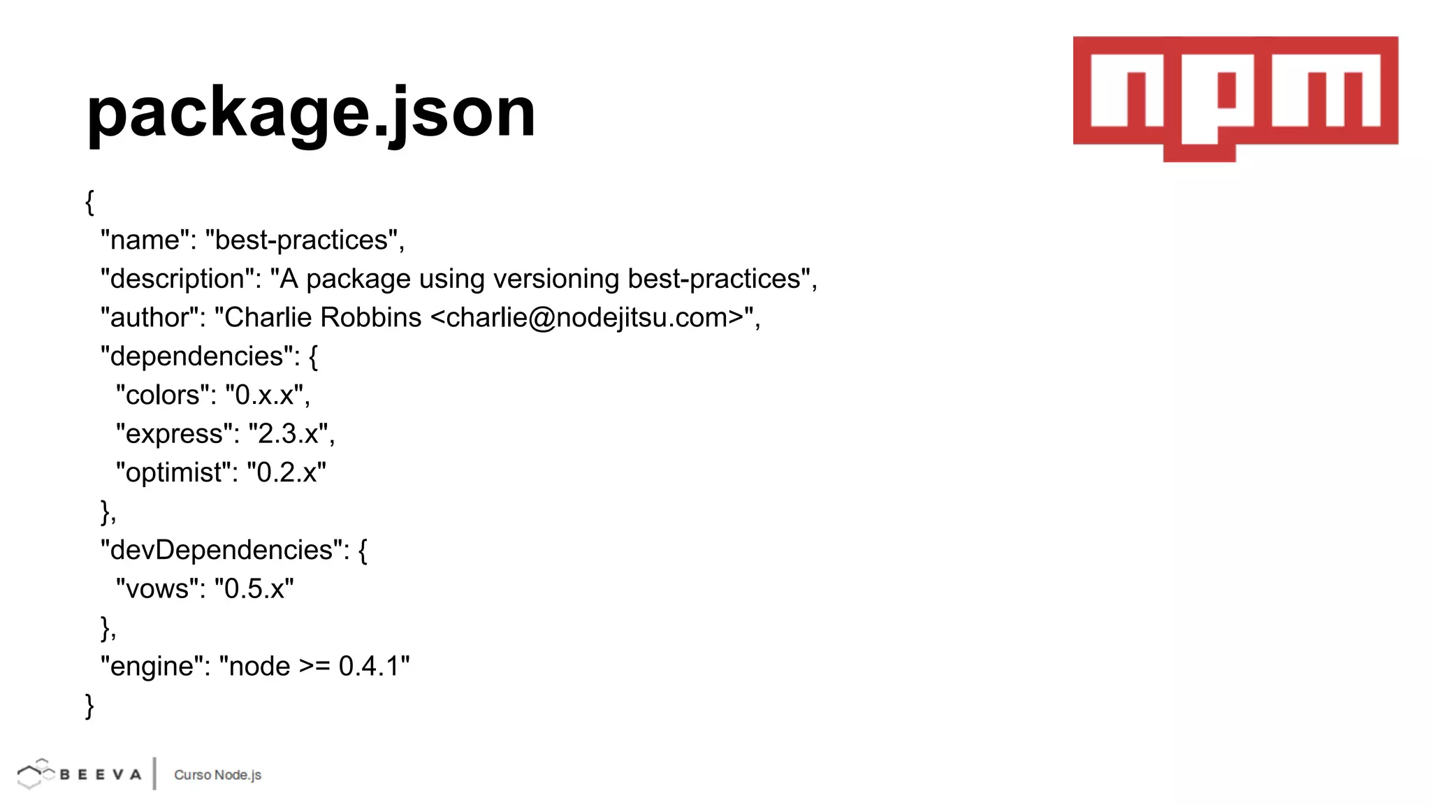 package.json
{
"name": "best-practices",
"description": "A package using versioning best-practices",
"author": "Charlie Robbins <charlie@nodejitsu.com>",
"dependencies": {
"colors": "0.x.x",
"express": "2.3.x",
"optimist": "0.2.x"
},
"devDependencies": {
"vows": "0.5.x"
},
"engine": "node >= 0.4.1"
}

 