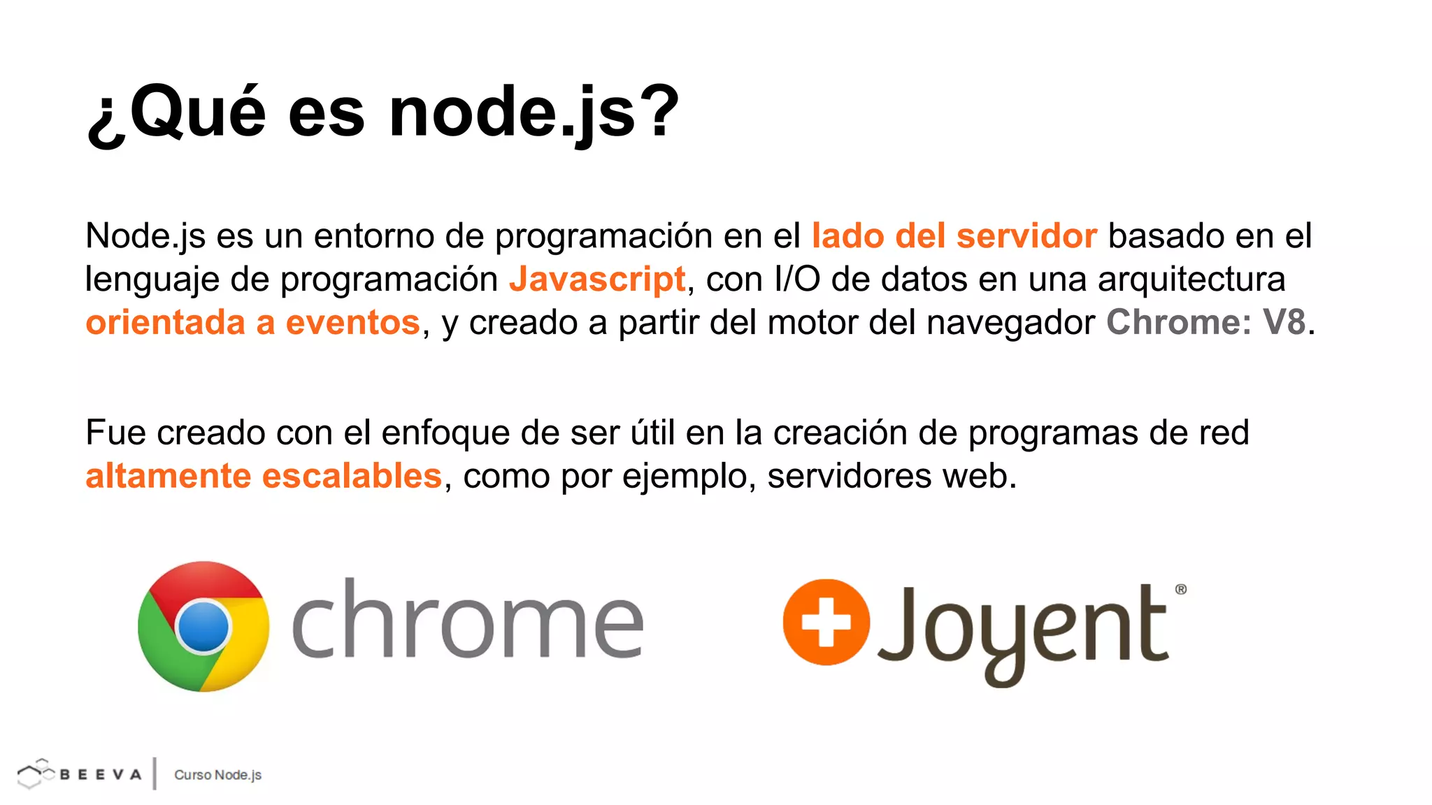 ¿Qué es node.js?
Node.js es un entorno de programación en el lado del servidor basado en el
lenguaje de programación Javascript, con I/O de datos en una arquitectura
orientada a eventos, y creado a partir del motor del navegador Chrome: V8.
Fue creado con el enfoque de ser útil en la creación de programas de red
altamente escalables, como por ejemplo, servidores web.

 