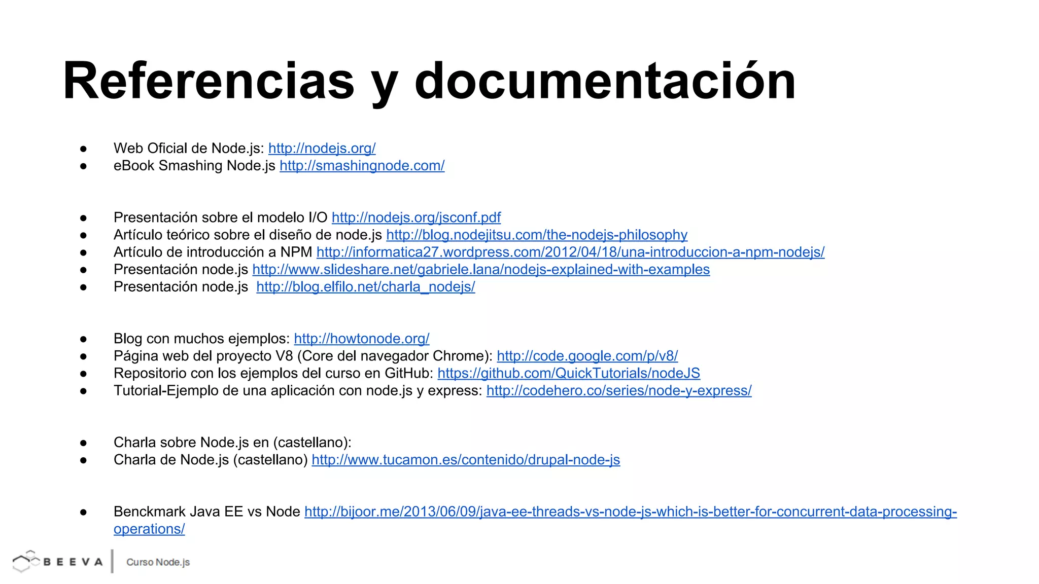 Referencias y documentación
●
●

Web Oficial de Node.js: http://nodejs.org/
eBook Smashing Node.js http://smashingnode.com/

●
●
●
●
●

Presentación sobre el modelo I/O http://nodejs.org/jsconf.pdf
Artículo teórico sobre el diseño de node.js http://blog.nodejitsu.com/the-nodejs-philosophy
Artículo de introducción a NPM http://informatica27.wordpress.com/2012/04/18/una-introduccion-a-npm-nodejs/
Presentación node.js http://www.slideshare.net/gabriele.lana/nodejs-explained-with-examples
Presentación node.js http://blog.elfilo.net/charla_nodejs/

●
●
●
●

Blog con muchos ejemplos: http://howtonode.org/
Página web del proyecto V8 (Core del navegador Chrome): http://code.google.com/p/v8/
Repositorio con los ejemplos del curso en GitHub: https://github.com/QuickTutorials/nodeJS
Tutorial-Ejemplo de una aplicación con node.js y express: http://codehero.co/series/node-y-express/

●
●

Charla sobre Node.js en (castellano):
Charla de Node.js (castellano) http://www.tucamon.es/contenido/drupal-node-js

●

Benckmark Java EE vs Node http://bijoor.me/2013/06/09/java-ee-threads-vs-node-js-which-is-better-for-concurrent-data-processingoperations/

 