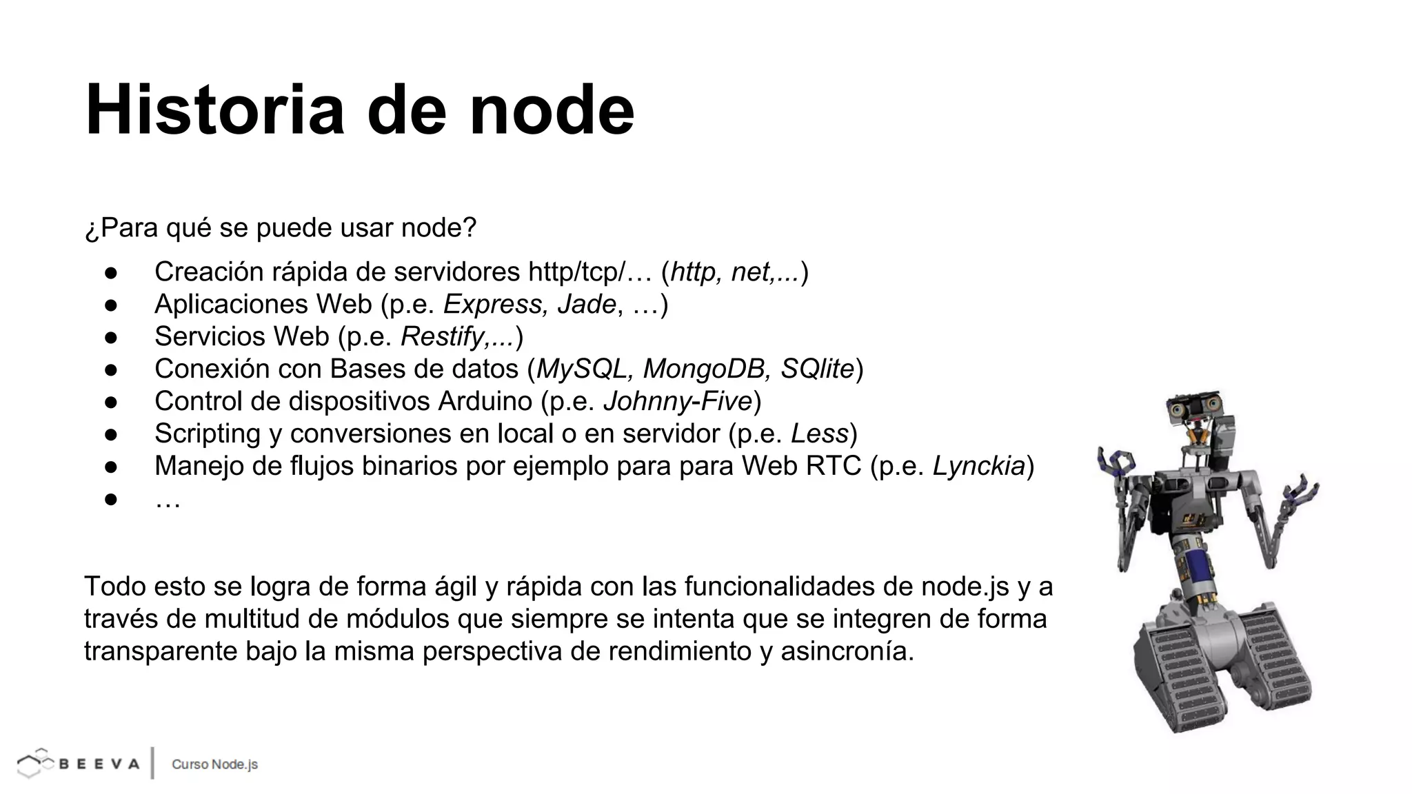 Historia de node
¿Para qué se puede usar node?
●
●
●
●
●
●
●
●

Creación rápida de servidores http/tcp/… (http, net,...)
Aplicaciones Web (p.e. Express, Jade, …)
Servicios Web (p.e. Restify,...)
Conexión con Bases de datos (MySQL, MongoDB, SQlite)
Control de dispositivos Arduino (p.e. Johnny-Five)
Scripting y conversiones en local o en servidor (p.e. Less)
Manejo de flujos binarios por ejemplo para para Web RTC (p.e. Lynckia)
…

Todo esto se logra de forma ágil y rápida con las funcionalidades de node.js y a
través de multitud de módulos que siempre se intenta que se integren de forma
transparente bajo la misma perspectiva de rendimiento y asincronía.

 