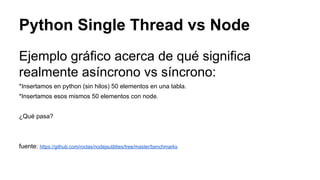 Python Single Thread vs Node
Ejemplo gráfico acerca de qué significa
realmente asíncrono vs síncrono:
*Insertamos en python (sin hilos) 50 elementos en una tabla.
*Insertamos esos mismos 50 elementos con node.
¿Qué pasa?

fuente: https://github.com/roclas/nodejsutilities/tree/master/benchmarks

 