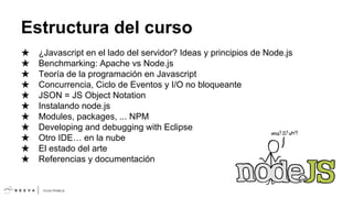 Estructura del curso
★
★
★
★
★
★
★
★
★
★
★

¿Javascript en el lado del servidor? Ideas y principios de Node.js
Benchmarking: Apache vs Node.js
Teoría de la programación en Javascript
Concurrencia, Ciclo de Eventos y I/O no bloqueante
JSON = JS Object Notation
Instalando node.js
Modules, packages, ... NPM
Developing and debugging with Eclipse
Otro IDE… en la nube
El estado del arte
Referencias y documentación

 