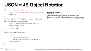JSON = JS Object Notation
if (process.argv.length<3){
console.error("missing argument (file to parse)");
return(-1);
}
var fs = require('fs'),readline = require('readline');

Ejemplo práctico.
¿Que mejor lenguaje que javascript para
procesar objetos en notación javascript (json)?

var rd = readline.createInterface({
input: fs.createReadStream(process.argv[2]),
output: process.stdout,
terminal: false
});
rd.on('line', function(line) {
try {
var l=JSON.parse(line);
console.log(JSON.stringify(l,null,4));
} catch(error) {}
});

Fuente

https://github.com/roclas/nodejsutilities/blob/master/parse_json_lines.js

 