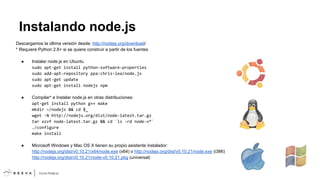 Instalando node.js
Descargamos la última versión desde: http://nodejs.org/download/
* Requiere Python 2.6+ si se quiere construir a partir de los fuentes
●

Instalar node.js en Ubuntu
sudo apt-get install python-software-properties
sudo add-apt-repository ppa:chris-lea/node.js
sudo apt-get update
sudo apt-get install nodejs npm

●

Compilar* e Instalar node.js en otras distribuciones:
apt-get install python g++ make
mkdir ~/nodejs && cd $_
wget -N http://nodejs.org/dist/node-latest.tar.gz
tar xzvf node-latest.tar.gz && cd `ls -rd node-v*`
./configure
make install

●

Microsoft Windows y Mac OS X tienen su propio asistente instalador:
http://nodejs.org/dist/v0.10.21/x64/node.exe (x64) o http://nodejs.org/dist/v0.10.21/node.exe (i386)
http://nodejs.org/dist/v0.10.21/node-v0.10.21.pkg (universal)

 