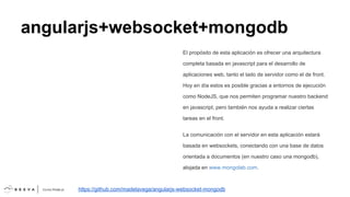 angularjs+websocket+mongodb
El propósito de esta aplicación es ofrecer una arquitectura
completa basada en javascript para el desarrollo de
aplicaciones web, tanto el lado de servidor como el de front.
Hoy en día estos es posible gracias a entornos de ejecución
como NodeJS, que nos permiten programar nuestro backend
en javascript, pero también nos ayuda a realizar ciertas
tareas en el front.
La comunicación con el servidor en esta aplicación estará
basada en websockets, conectando con una base de datos
orientada a documentos (en nuestro caso una mongodb),
alojada en www.mongolab.com.

https://github.com/madelavega/angularjs-websocket-mongodb

 