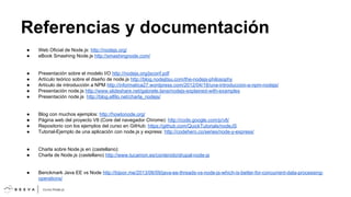 Referencias y documentación
●
●

Web Oficial de Node.js: http://nodejs.org/
eBook Smashing Node.js http://smashingnode.com/

●
●
●
●
●

Presentación sobre el modelo I/O http://nodejs.org/jsconf.pdf
Artículo teórico sobre el diseño de node.js http://blog.nodejitsu.com/the-nodejs-philosophy
Artículo de introducción a NPM http://informatica27.wordpress.com/2012/04/18/una-introduccion-a-npm-nodejs/
Presentación node.js http://www.slideshare.net/gabriele.lana/nodejs-explained-with-examples
Presentación node.js http://blog.elfilo.net/charla_nodejs/

●
●
●
●

Blog con muchos ejemplos: http://howtonode.org/
Página web del proyecto V8 (Core del navegador Chrome): http://code.google.com/p/v8/
Repositorio con los ejemplos del curso en GitHub: https://github.com/QuickTutorials/nodeJS
Tutorial-Ejemplo de una aplicación con node.js y express: http://codehero.co/series/node-y-express/

●
●

Charla sobre Node.js en (castellano):
Charla de Node.js (castellano) http://www.tucamon.es/contenido/drupal-node-js

●

Benckmark Java EE vs Node http://bijoor.me/2013/06/09/java-ee-threads-vs-node-js-which-is-better-for-concurrent-data-processingoperations/

 