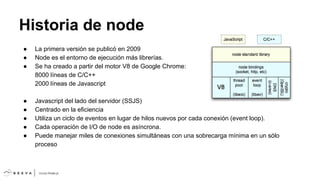 Historia de node
●
●
●

La primera versión se publicó en 2009
Node es el entorno de ejecución más librerías.
Se ha creado a partir del motor V8 de Google Chrome:
8000 líneas de C/C++
2000 líneas de Javascript

●
●
●
●
●

Javascript del lado del servidor (SSJS)
Centrado en la eficiencia
Utiliza un ciclo de eventos en lugar de hilos nuevos por cada conexión (event loop).
Cada operación de I/O de node es asíncrona.
Puede manejar miles de conexiones simultáneas con una sobrecarga mínima en un sólo
proceso

 