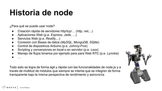 Historia de node
¿Para qué se puede usar node?
●
●
●
●
●
●
●
●

Creación rápida de servidores http/tcp/… (http, net,...)
Aplicaciones Web (p.e. Express, Jade, …)
Servicios Web (p.e. Restify,...)
Conexión con Bases de datos (MySQL, MongoDB, SQlite)
Control de dispositivos Arduino (p.e. Johnny-Five)
Scripting y conversiones en local o en servidor (p.e. Less)
Manejo de flujos binarios por ejemplo para para Web RTC (p.e. Lynckia)
…

Todo esto se logra de forma ágil y rápida con las funcionalidades de node.js y a
través de multitud de módulos que siempre se intenta que se integren de forma
transparente bajo la misma perspectiva de rendimiento y asincronía.

 
