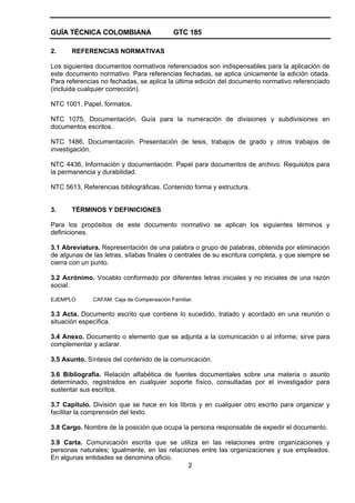 GUÍA TÉCNICA COLOMBIANA GTC 185
2
2. REFERENCIAS NORMATIVAS
Los siguientes documentos normativos referenciados son indispensables para la aplicación de
este documento normativo. Para referencias fechadas, se aplica únicamente la edición citada.
Para referencias no fechadas, se aplica la última edición del documento normativo referenciado
(incluida cualquier corrección).
NTC 1001, Papel, formatos.
NTC 1075, Documentación. Guía para la numeración de divisiones y subdivisiones en
documentos escritos.
NTC 1486, Documentación. Presentación de tesis, trabajos de grado y otros trabajos de
investigación.
NTC 4436, Información y documentación. Papel para documentos de archivo. Requisitos para
la permanencia y durabilidad.
NTC 5613, Referencias bibliográficas. Contenido forma y estructura.
3. TÉRMINOS Y DEFINICIONES
Para los propósitos de este documento normativo se aplican los siguientes términos y
definiciones.
3.1 Abreviatura. Representación de una palabra o grupo de palabras, obtenida por eliminación
de algunas de las letras, sílabas finales o centrales de su escritura completa, y que siempre se
cierra con un punto.
3.2 Acrónimo. Vocablo conformado por diferentes letras iniciales y no iniciales de una razón
social.
EJEMPLO CAFAM: Caja de Compensación Familiar.
3.3 Acta. Documento escrito que contiene lo sucedido, tratado y acordado en una reunión o
situación específica.
3.4 Anexo. Documento o elemento que se adjunta a la comunicación o al informe; sirve para
complementar y aclarar.
3.5 Asunto. Síntesis del contenido de la comunicación.
3.6 Bibliografía. Relación alfabética de fuentes documentales sobre una materia o asunto
determinado, registrados en cualquier soporte físico, consultadas por el investigador para
sustentar sus escritos.
3.7 Capítulo. División que se hace en los libros y en cualquier otro escrito para organizar y
facilitar la comprensión del texto.
3.8 Cargo. Nombre de la posición que ocupa la persona responsable de expedir el documento.
3.9 Carta. Comunicación escrita que se utiliza en las relaciones entre organizaciones y
personas naturales; igualmente, en las relaciones entre las organizaciones y sus empleados.
En algunas entidades se denomina oficio.
 