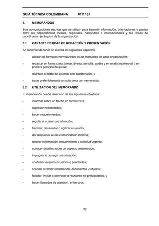 GUÍA TÉCNICA COLOMBIANA GTC 185
22
6. MEMORANDOS
Son comunicaciones escritas que se utilizan para trasmitir información, orientaciones y pautas
entre las dependencias locales, regionales, nacionales e internacionales y las líneas de
coordinación jerárquica de la organización.
6.1 CARACTERÍSTICAS DE REDACCIÓN Y PRESENTACIÓN
Se recomienda tener en cuenta los siguientes aspectos:
- utilizar los formatos normalizados en los manuales de cada organización;
- redactar en forma clara, breve, directa, sencilla, cortés y en modo impersonal o en
primera persona del plural;
- distribuir el texto de acuerdo con su extensión, y
- tratar preferiblemente un solo tema por memorando.
6.2 UTILIZACIÓN DEL MEMORANDO
El memorando puede tener uno de los siguientes objetivos:
- informar sobre un hecho en forma breve;
- expresar necesidades;
- hacer requerimientos;
- regular o aclarar una situación;
- tramitar, desarrollar o agilizar un asunto;
- dar respuesta a una comunicación recibida;
- reiterar información, requerimiento o solicitud urgente;
- conocer detalles sobre un aspecto determinado;
- impugnar o corregir una situación;
- confirmar eventos ocurridos o pendientes;
- solicitar o remitir información, documentos u objetos;
- felicitar, invitar o convocar a reuniones no protocolarias, y
- hacer llamados de atención, entre otros.
 