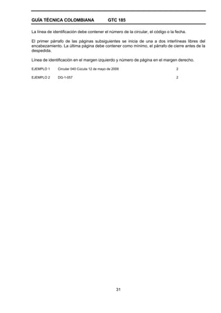 GUÍA TÉCNICA COLOMBIANA GTC 185
31
La línea de identificación debe contener el número de la circular, el código o la fecha.
El primer párrafo de las páginas subsiguientes se inicia de una a dos interlíneas libres del
encabezamiento. La última página debe contener como mínimo, el párrafo de cierre antes de la
despedida.
Línea de identificación en el margen izquierdo y número de página en el margen derecho.
EJEMPLO 1 Circular 040 Cúcuta 12 de mayo de 2009 2
EJEMPLO 2 DG-1-057 2
 