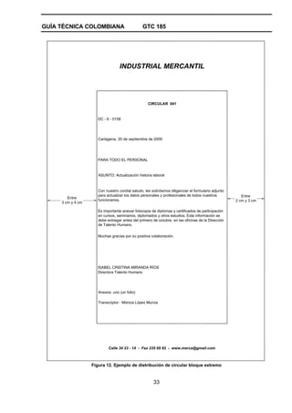 GUÍA TÉCNICA COLOMBIANA GTC 185
33
Calle 34 23 - 14 - Fax 235 69 82 - www.merca@gmail.com
Entre
2 cm y 3 cm
Entre
3 cm y 4 cm
INDUSTRIAL MERCANTIL
CIRCULAR 041
DC - 6 - 0158
Cartagena, 20 de septiembre de 2009
Muchas gracias por su positiva colaboración.
Anexos: uno (un folio)
Transcriptor: Mónica López Murcia
PARA TODO EL PERSONAL
ASUNTO: Actualización historia laboral
Directora Talento Humano
Con nuestro cordial saludo, les solicitamos diligenciar el formulario adjunto
para actualizar los datos personales y profesionales de todos nuestros
funcionarios.
Es importante anexar fotocopia de diplomas y certificados de participación
en cursos, seminarios, diplomados y otros estudios. Esta información se
debe entregar antes del primero de octubre, en las oficinas de la Dirección
de Talento Humano.
ISABEL CRISTINA MIRANDA RÍOS
Figura 12. Ejemplo de distribución de circular bloque extremo
 