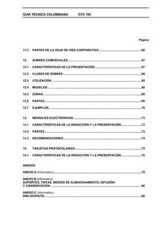 GUÍA TÉCNICA COLOMBIANA GTC 185
Página
11.2 PARTES DE LA HOJA DE VIDA CORPORATIVA....................................................66
12. SOBRES COMERCIALES .........................................................................................67
12.1 CARACTERÍSTICAS DE LA PRESENTACIÓN ........................................................67
12.2 CLASES DE SOBRES ...............................................................................................68
12.3 UTILIZACIÓN .............................................................................................................68
12.4 MODELOS..................................................................................................................68
12.5 ZONAS........................................................................................................................69
12.6 PARTES......................................................................................................................69
12.7 EJEMPLOS.................................................................................................................70
13. MENSAJES ELECTRÓNICOS...................................................................................73
13.1 CARACTERÍSTICAS DE LA REDACCIÓN Y LA PRESENTACIÓN ........................73
13.2 PARTES......................................................................................................................73
13.3 RECOMENDACIONES...............................................................................................74
14. TARJETAS PROTOCOLARIAS.................................................................................75
14.1 CARACTERÍSTICAS DE LA REDACCIÓN Y LA PRESENTACIÓN ........................76
ANEXOS
ANEXO A (Informativo) ..........................................................................................................79
ANEXO B (Informativo)
SOPORTES, TINTAS, MEDIOS DE ALMACENAMIENTO, DIFUSIÓN
Y CONSERVACIÓN...............................................................................................................86
ANEXO C (Informativo)
BIBLIOGRAFÍA......................................................................................................................88
 