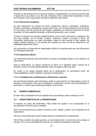 GUÍA TÉCNICA COLOMBIANA GTC 185
67
También se recomienda incluir la fecha de ingreso a la organización, así como la sucursal, filial
o regional en la que labora, si es del caso, el estatus activo o inactivo del colaborador y el tipo
de vinculación con la organización (temporal, indefinida, entre otros).
11.2.5 Información académica
En esta información se incluyen los títulos académicos (técnico, tecnológico, profesional,
maestría, doctorado o posdoctorado, según sea el caso), así como las fechas en que se obtuvo
el o los títulos, del más reciente al más antiguo. Igualmente, la institución educativa en donde
se graduó, el título académico obtenido, la fecha de graduación, país y ciudad.
También se incluyen los estudios complementarios, como cursos, seminarios o congresos a los
que haya asistido, con el nombre, duración, institución, ciudad o municipio y fecha. Se
recomienda relacionarlos en orden cronológico, desde el más reciente al más antiguo. Se
sugiere también registrar el o los idiomas que maneja, así como el nivel de desarrollo en las
habilidades básicas del idioma.
Se recomienda a la dependencia responsable solicitar los soportes para que esta información
se mantenga actualizada.
11.2.6 Experiencia laboral
Se recomienda presentar esta información de manera cronológica desde la más reciente a la
más antigua.
Para la presentación, se sugiere consignar los datos en el siguiente orden: nombre de la
empresa, cargo y funciones desempeñadas, fecha de ingreso y fecha de retiro.
En cuanto a los cargos actuales dentro de la organización, se recomienda incluir, las
responsabilidades, el jefe inmediato y el tiempo de desempeño.
11.2.7 Investigaciones, publicaciones y distinciones o premios
Se recomienda presentar esta información, desde la más reciente a la más antigua y como se
describe a continuación: título de la investigación, publicación o premio; fecha de publicación o
premiación, y nombre de la entidad que auspició, si es el caso.
12. SOBRES COMERCIALES
El sobre tiene el propósito de ser la cubierta de los documentos, para su entrega o envío.
12.1 CARACTERÍSTICAS DE LA PRESENTACIÓN
Al registrar los datos del destinatario, éstos deben ser iguales a los consignados en la
comunicación, en forma clara y completa.
12.1.1 Se recomienda que el sobre coincida en color, calidad y diseño con la papelería de la
organización.
12.1.2 Se recomienda que el sobre tenga impreso el membrete de la organización.
12.1.3 Para el diseño de sobres grandes, se recomienda tener en cuenta las zonas (véase el
numeral 12.5), con la posibilidad de aumentar sus medidas horizontales y verticales.
 