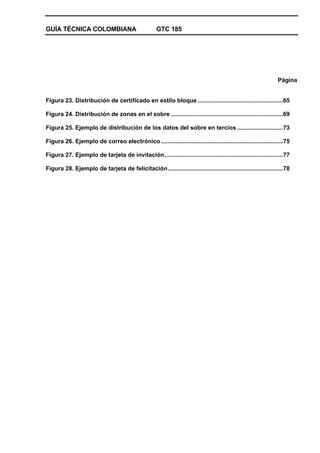 GUÍA TÉCNICA COLOMBIANA GTC 185
Página
Figura 23. Distribución de certificado en estilo bloque....................................................65
Figura 24. Distribución de zonas en el sobre ....................................................................69
Figura 25. Ejemplo de distribución de los datos del sobre en tercios............................73
Figura 26. Ejemplo de correo electrónico ..........................................................................75
Figura 27. Ejemplo de tarjeta de invitación........................................................................77
Figura 28. Ejemplo de tarjeta de felicitación......................................................................78
 