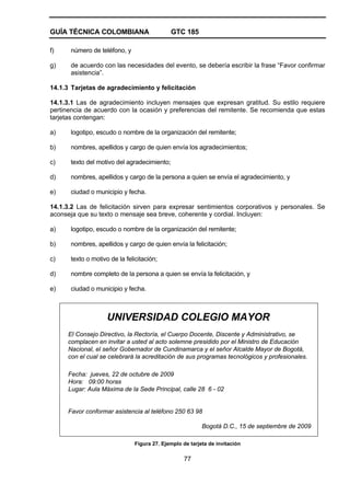 GUÍA TÉCNICA COLOMBIANA GTC 185
77
f) número de teléfono, y
g) de acuerdo con las necesidades del evento, se debería escribir la frase “Favor confirmar
asistencia”.
14.1.3 Tarjetas de agradecimiento y felicitación
14.1.3.1 Las de agradecimiento incluyen mensajes que expresan gratitud. Su estilo requiere
pertinencia de acuerdo con la ocasión y preferencias del remitente. Se recomienda que estas
tarjetas contengan:
a) logotipo, escudo o nombre de la organización del remitente;
b) nombres, apellidos y cargo de quien envía los agradecimientos;
c) texto del motivo del agradecimiento;
d) nombres, apellidos y cargo de la persona a quien se envía el agradecimiento, y
e) ciudad o municipio y fecha.
14.1.3.2 Las de felicitación sirven para expresar sentimientos corporativos y personales. Se
aconseja que su texto o mensaje sea breve, coherente y cordial. Incluyen:
a) logotipo, escudo o nombre de la organización del remitente;
b) nombres, apellidos y cargo de quien envía la felicitación;
c) texto o motivo de la felicitación;
d) nombre completo de la persona a quien se envía la felicitación, y
e) ciudad o municipio y fecha.
UNIVERSIDAD COLEGIO MAYOR
El Consejo Directivo, la Rectoría, el Cuerpo Docente, Discente y Administrativo, se
complacen en invitar a usted al acto solemne presidido por el Ministro de Educación
Nacional, el señor Gobernador de Cundinamarca y el señor Alcalde Mayor de Bogotá,
con el cual se celebrará la acreditación de sus programas tecnológicos y profesionales.
Fecha: jueves, 22 de octubre de 2009
Hora: 09:00 horas
Lugar: Aula Máxima de la Sede Principal, calle 28 6 - 02
Favor conformar asistencia al teléfono 250 63 98
Bogotá D.C., 15 de septiembre de 2009
Figura 27. Ejemplo de tarjeta de invitación
 