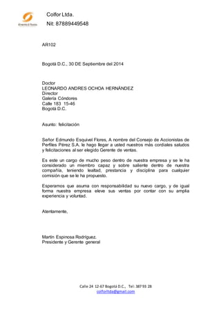 Calle 24 12-67 Bogotá D.C., Tel: 387 93 28
colforltda@gmail.com
Colfor Ltda.
Nit: 87889449548
AR102
Bogotá D.C., 30 DE Septiembre del 2014
Doctor
LEONARDO ANDRES OCHOA HERNÁNDEZ
Director
Galería Cóndores
Calle 183 15-46
Bogotá D.C.
Asunto: felicitación
Señor Edmundo Esquivel Flores, A nombre del Consejo de Accionistas de
Perfiles Pérez S.A. le hago llegar a usted nuestros más cordiales saludos
y felicitaciones al ser elegido Gerente de ventas.
Es este un cargo de mucho peso dentro de nuestra empresa y se le ha
considerado un miembro capaz y sobre saliente dentro de nuestra
compañía, teniendo lealtad, prestancia y disciplina para cualquier
comisión que se le ha propuesto.
Esperamos que asuma con responsabilidad su nuevo cargo, y de igual
forma nuestra empresa eleve sus ventas por contar con su amplia
experiencia y voluntad.
Atentamente,
Martín Espinosa Rodríguez.
Presidente y Gerente general
 
